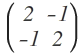 \begin{pmatrix} 2 & -1 \\ -1 & 2 \end{pmatrix}